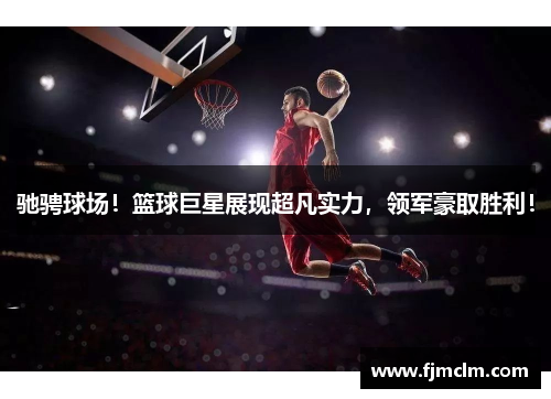 驰骋球场！篮球巨星展现超凡实力，领军豪取胜利！